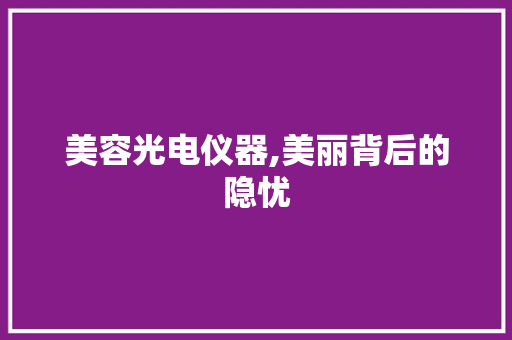 美容光电仪器,美丽背后的隐忧 美容光电仪器,美丽背后的隐忧 日用科普