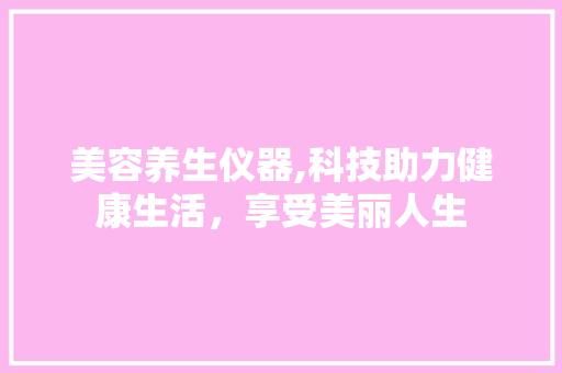 美容养生仪器,科技助力健康生活，享受美丽人生 美容养生仪器,科技助力健康生活，享受美丽人生 养生保健