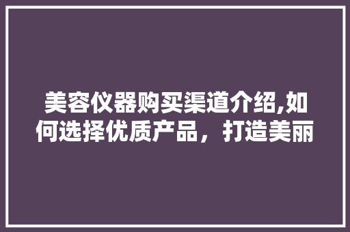 美容仪器购买渠道介绍,如何选择优质产品，打造美丽人生 美容仪器购买渠道介绍,如何选择优质产品，打造美丽人生 饮食拾萃
