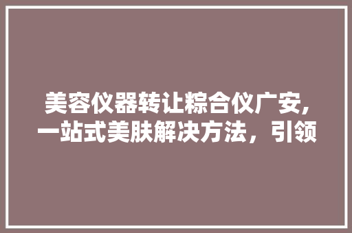 美容仪器转让粽合仪广安,一站式美肤解决方法，引领美丽新潮流 美容仪器转让粽合仪广安,一站式美肤解决方法，引领美丽新潮流 饮食拾萃