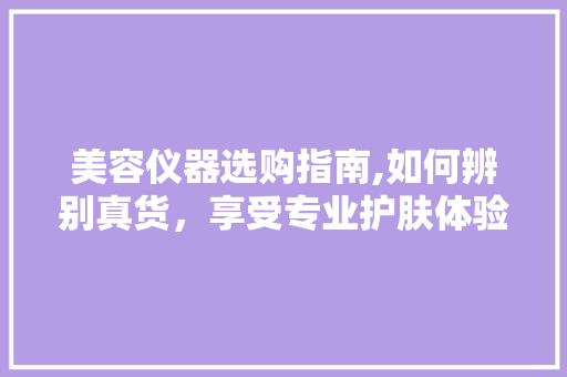 美容仪器选购指南,如何辨别真货，享受专业护肤体验 美容仪器选购指南,如何辨别真货，享受专业护肤体验 美容塑身