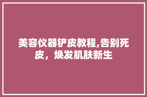 美容仪器铲皮教程,告别死皮，焕发肌肤新生 美容仪器铲皮教程,告别死皮，焕发肌肤新生 旅行地理