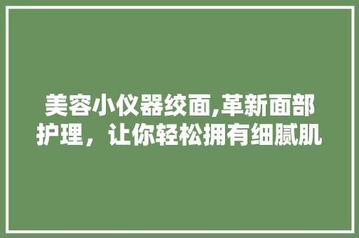 美容小仪器绞面,革新面部护理，让你轻松拥有细腻肌肤 美容小仪器绞面,革新面部护理，让你轻松拥有细腻肌肤 饮食拾萃