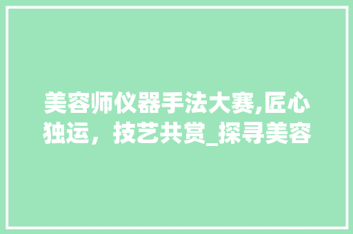 美容师仪器手法大赛,匠心独运，技艺共赏_探寻美容行业的高峰之作 美容师仪器手法大赛,匠心独运，技艺共赏_探寻美容行业的高峰之作 家居时尚