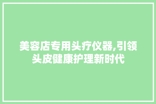 美容店专用头疗仪器,引领头皮健康护理新时代 美容店专用头疗仪器,引领头皮健康护理新时代 日用科普