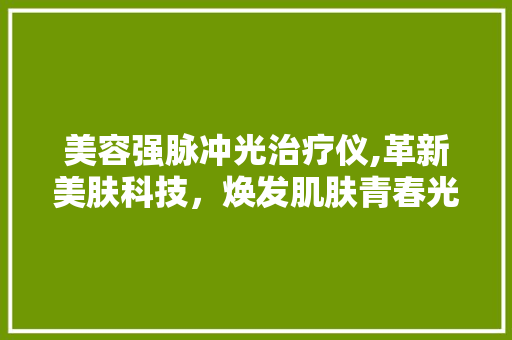 美容强脉冲光治疗仪,革新美肤科技，焕发肌肤青春光彩 美容强脉冲光治疗仪,革新美肤科技，焕发肌肤青春光彩 日用科普