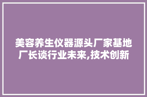 美容养生仪器源头厂家基地厂长谈行业未来,技术创新与品质升级并行 美容养生仪器源头厂家基地厂长谈行业未来,技术创新与品质升级并行 动手制作