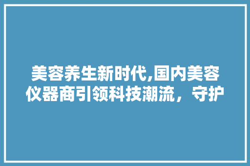 美容养生新时代,国内美容仪器商引领科技潮流，守护美丽与健康 美容养生新时代,国内美容仪器商引领科技潮流，守护美丽与健康 日用科普