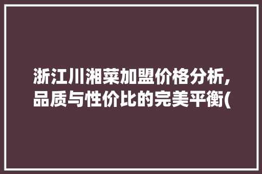 浙江川湘菜加盟价格分析,品质与性价比的完美平衡(浙江川湘菜加盟价格多少) 浙江川湘菜加盟价格分析,品质与性价比的完美平衡(浙江川湘菜加盟价格多少) 饮食拾萃