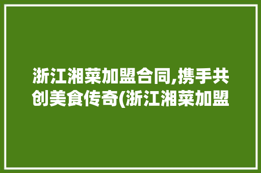 浙江湘菜加盟合同,携手共创美食传奇(浙江湘菜加盟合同范本) 浙江湘菜加盟合同,携手共创美食传奇(浙江湘菜加盟合同范本) 饮食拾萃
