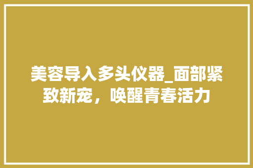 美容导入多头仪器_面部紧致新宠，唤醒青春活力 美容导入多头仪器_面部紧致新宠，唤醒青春活力 日用科普