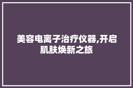 美容电离子治疗仪器,开启肌肤焕新之旅 美容电离子治疗仪器,开启肌肤焕新之旅 养生保健