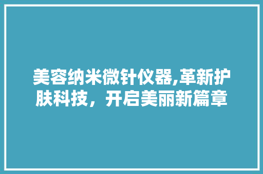 美容纳米微针仪器,革新护肤科技，开启美丽新篇章 美容纳米微针仪器,革新护肤科技，开启美丽新篇章 日用科普