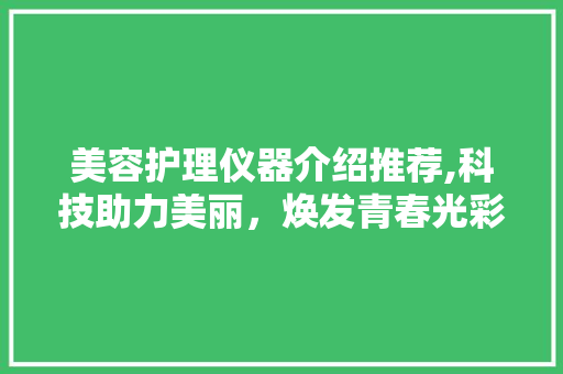 美容护理仪器介绍推荐,科技助力美丽，焕发青春光彩 美容护理仪器介绍推荐,科技助力美丽，焕发青春光彩 日用科普