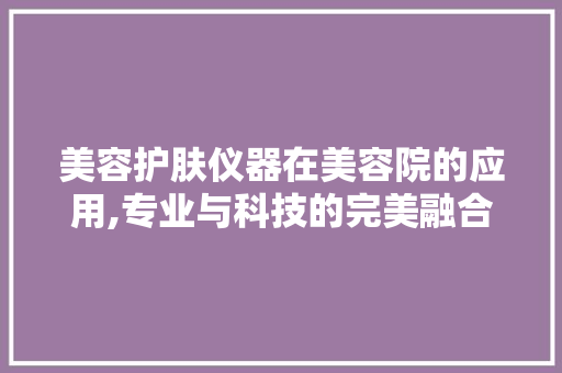美容护肤仪器在美容院的应用,专业与科技的完美融合 美容护肤仪器在美容院的应用,专业与科技的完美融合 家居时尚