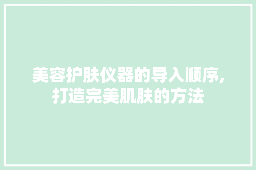 美容护肤仪器的导入顺序,打造完美肌肤的方法 美容护肤仪器的导入顺序,打造完美肌肤的方法 日用科普