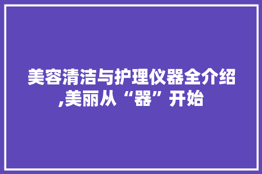 美容清洁与护理仪器全介绍,美丽从“器”开始 美容清洁与护理仪器全介绍,美丽从“器”开始 旅行地理