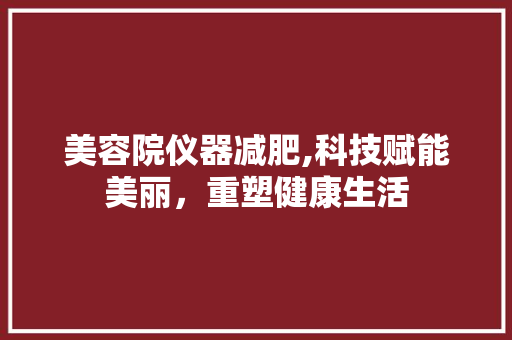 美容院仪器减肥,科技赋能美丽，重塑健康生活 美容院仪器减肥,科技赋能美丽，重塑健康生活 旅行地理