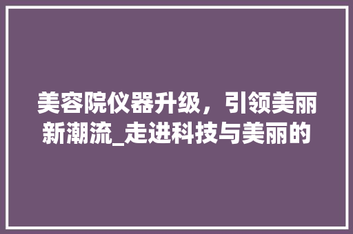 美容院仪器升级，引领美丽新潮流_走进科技与美丽的交汇点 美容院仪器升级，引领美丽新潮流_走进科技与美丽的交汇点 动手制作