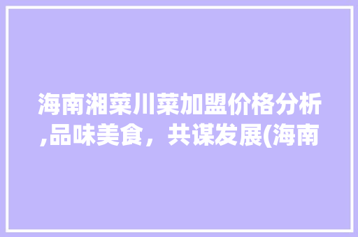 海南湘菜川菜加盟价格分析,品味美食，共谋发展(海南湘菜川菜加盟价格) 海南湘菜川菜加盟价格分析,品味美食，共谋发展(海南湘菜川菜加盟价格) 饮食拾萃