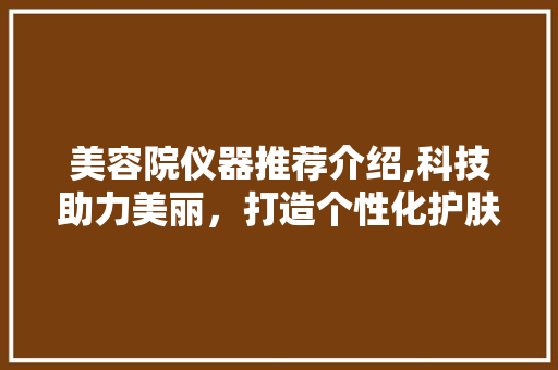 美容院仪器推荐介绍,科技助力美丽，打造个性化护肤方法 美容院仪器推荐介绍,科技助力美丽，打造个性化护肤方法 饮食拾萃