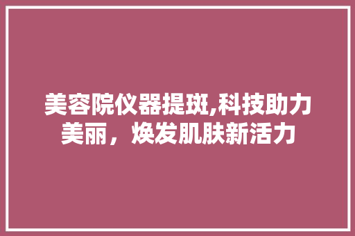 美容院仪器提斑,科技助力美丽，焕发肌肤新活力 美容院仪器提斑,科技助力美丽，焕发肌肤新活力 养生保健