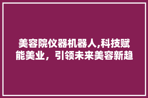 美容院仪器机器人,科技赋能美业，引领未来美容新趋势 美容院仪器机器人,科技赋能美业，引领未来美容新趋势 家居时尚