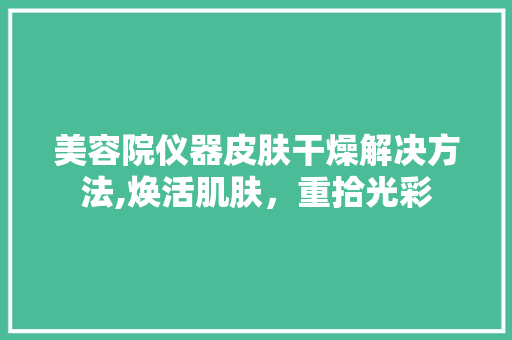 美容院仪器皮肤干燥解决方法,焕活肌肤，重拾光彩 美容院仪器皮肤干燥解决方法,焕活肌肤，重拾光彩 旅行地理