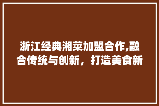 浙江经典湘菜加盟合作,融合传统与创新，打造美食新潮流(浙江经典湘菜加盟合作) 浙江经典湘菜加盟合作,融合传统与创新，打造美食新潮流(浙江经典湘菜加盟合作) 饮食拾萃