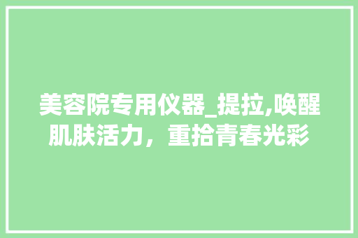 美容院专用仪器_提拉,唤醒肌肤活力，重拾青春光彩 美容院专用仪器_提拉,唤醒肌肤活力，重拾青春光彩 旅行地理