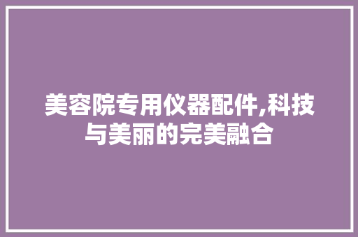 美容院专用仪器配件,科技与美丽的完美融合 美容院专用仪器配件,科技与美丽的完美融合 旅行地理