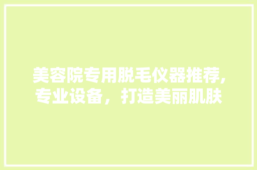 美容院专用脱毛仪器推荐,专业设备，打造美丽肌肤 美容院专用脱毛仪器推荐,专业设备，打造美丽肌肤 养生保健