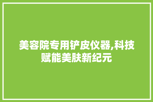 美容院专用铲皮仪器,科技赋能美肤新纪元 美容院专用铲皮仪器,科技赋能美肤新纪元 旅行地理