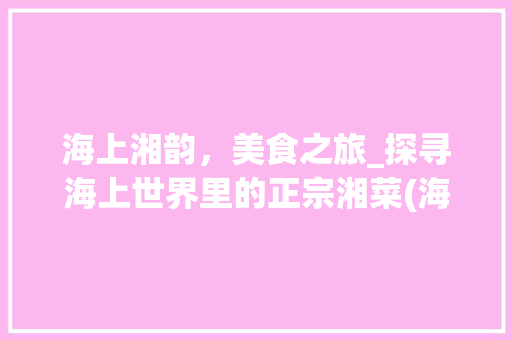 海上湘韵，美食之旅_探寻海上世界里的正宗湘菜(海上世界好吃的湘菜) 海上湘韵，美食之旅_探寻海上世界里的正宗湘菜(海上世界好吃的湘菜) 饮食拾萃