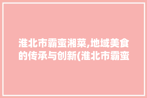 淮北市霸蛮湘菜,地域美食的传承与创新(淮北市霸蛮湘菜) 淮北市霸蛮湘菜,地域美食的传承与创新(淮北市霸蛮湘菜) 饮食拾萃