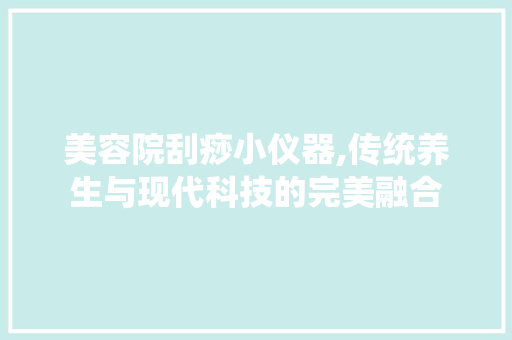 美容院刮痧小仪器,传统养生与现代科技的完美融合 美容院刮痧小仪器,传统养生与现代科技的完美融合 旅行地理