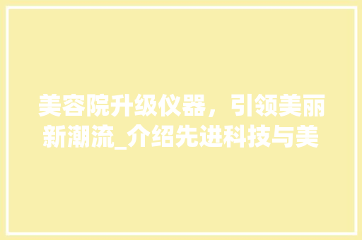 美容院升级仪器，引领美丽新潮流_介绍先进科技与美丽生活的完美融合 美容院升级仪器，引领美丽新潮流_介绍先进科技与美丽生活的完美融合 旅行地理