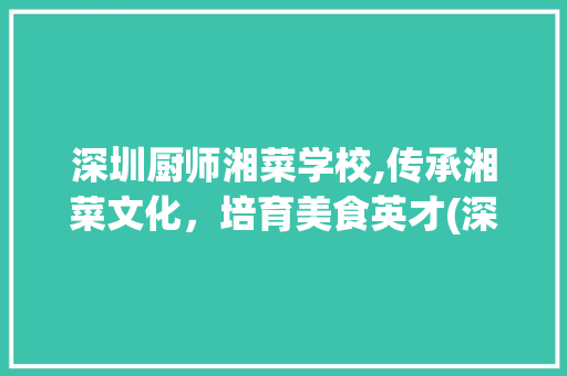 深圳厨师湘菜学校,传承湘菜文化，培育美食英才(深圳厨师湘菜学校地址) 深圳厨师湘菜学校,传承湘菜文化，培育美食英才(深圳厨师湘菜学校地址) 饮食拾萃
