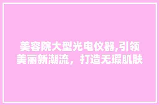 美容院大型光电仪器,引领美丽新潮流，打造无瑕肌肤 美容院大型光电仪器,引领美丽新潮流，打造无瑕肌肤 服饰装扮