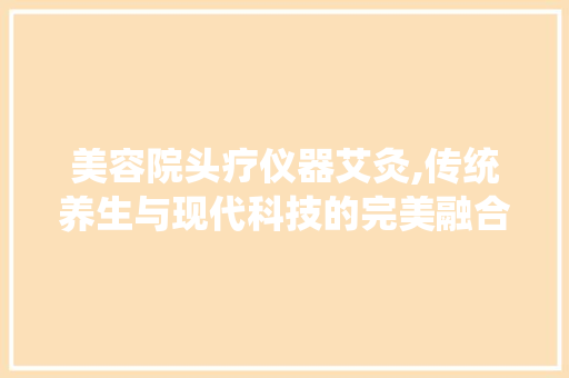 美容院头疗仪器艾灸,传统养生与现代科技的完美融合 美容院头疗仪器艾灸,传统养生与现代科技的完美融合 美容塑身