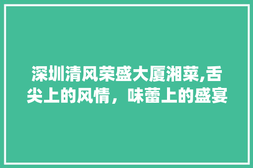 深圳清风荣盛大厦湘菜,舌尖上的风情，味蕾上的盛宴(深圳清风荣盛大厦湘菜) 深圳清风荣盛大厦湘菜,舌尖上的风情，味蕾上的盛宴(深圳清风荣盛大厦湘菜) 饮食拾萃