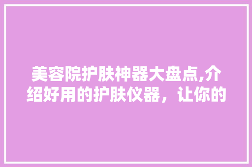 美容院护肤神器大盘点,介绍好用的护肤仪器，让你的肌肤焕发光彩 美容院护肤神器大盘点,介绍好用的护肤仪器，让你的肌肤焕发光彩 养生保健