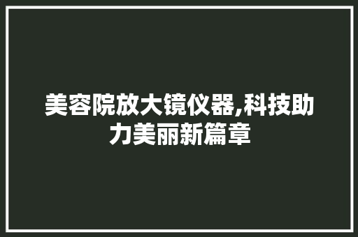 美容院放大镜仪器,科技助力美丽新篇章 美容院放大镜仪器,科技助力美丽新篇章 动手制作
