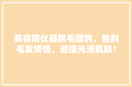 美容院仪器脱毛团购，告别毛发烦恼，迎接光滑肌肤！ 美容院仪器脱毛团购，告别毛发烦恼，迎接光滑肌肤！ 日用科普