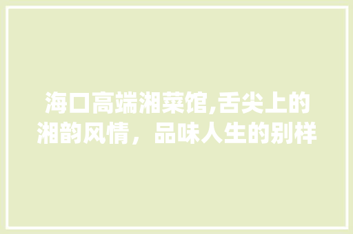 海口高端湘菜馆,舌尖上的湘韵风情，品味人生的别样境界(海口高端餐厅湘菜馆) 海口高端湘菜馆,舌尖上的湘韵风情，品味人生的别样境界(海口高端餐厅湘菜馆) 饮食拾萃