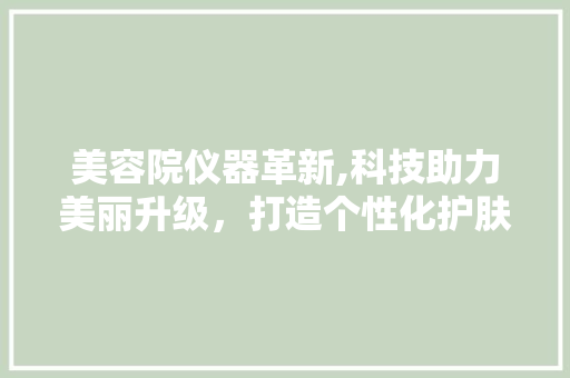美容院仪器革新,科技助力美丽升级，打造个性化护肤体验 美容院仪器革新,科技助力美丽升级，打造个性化护肤体验 家居时尚