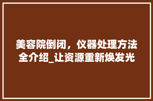 美容院倒闭，仪器处理方法全介绍_让资源重新焕发光彩 美容院倒闭，仪器处理方法全介绍_让资源重新焕发光彩 服饰装扮
