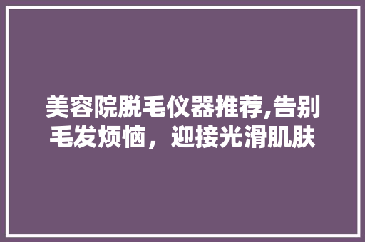 美容院脱毛仪器推荐,告别毛发烦恼，迎接光滑肌肤 美容院脱毛仪器推荐,告别毛发烦恼，迎接光滑肌肤 旅行地理