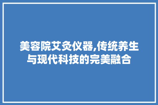 美容院艾灸仪器,传统养生与现代科技的完美融合 美容院艾灸仪器,传统养生与现代科技的完美融合 日用科普