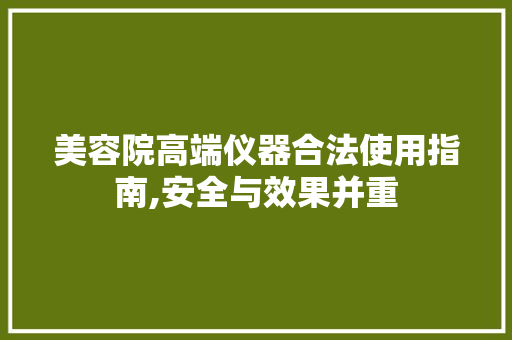 美容院高端仪器合法使用指南,安全与效果并重 美容院高端仪器合法使用指南,安全与效果并重 日用科普